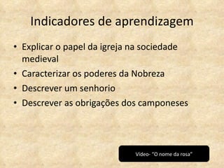 Indicadores de aprendizagem Explicar o papel da igreja na sociedade medieval Caracterizar os poderes da Nobreza Descrever um senhorio Descrever as obrigações dos camponeses Vídeo- “O nome da rosa” 