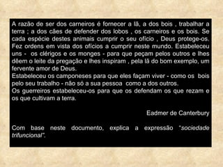 A razão de ser dos carneiros é fornecer a lã, a dos bois , trabalhar a terra ; a dos cães de defender dos lobos , os carneiros e os bois. Se cada espécie destes animais cumprir o seu ofício , Deus protege-os. Fez ordens em vista dos ofícios a cumprir neste mundo. Estabeleceu uns -  os clérigos e os monges - para que peçam pelos outros e lhes dêem o leite da pregação e lhes inspiram , pela lã do bom exemplo, um fervente amor de Deus. Estabeleceu os camponeses para que eles façam viver - como os  bois pelo seu trabalho - não só a sua pessoa  como a dos outros. Os guerreiros estabeleceu-os para que os defendam os que rezam e os que cultivam a terra. Eadmer de Canterbury Com base neste documento, explica a expressão “ sociedade trifuncional”. 