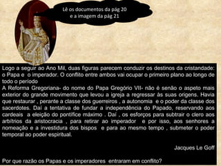 Logo a seguir ao Ano Mil, duas figuras parecem conduzir os destinos da cristandade: o Papa e  o imperador. O conflito entre ambos vai ocupar o primeiro plano ao longo de todo o período  A Reforma Gregoriana- do nome do Papa Gregório VII- não é senão o aspeto mais exterior do grande movimento que levou a igreja a regressar às suas origens. Havia que restaurar , perante a classe dos guerreiros , a autonomia  e o poder da classe dos sacerdotes. Daí a tentativa de fundar a independência do Papado, reservando aos cardeais  a eleição do pontífice máximo . Daí , os esforços para subtrair o clero aos arbítrios da aristocracia , para retirar ao imperador  e por isso, aos senhores a nomeação e a investidura dos bispos  e para ao mesmo tempo , submeter o poder temporal ao poder espiritual. Jacques Le Goff Por que razão os Papas e os imperadores  entraram em conflito? Lê os documentos da pág 20 e a imagem da pág 21 