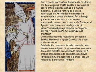 Com a queda do Imp é rio Romano do Ocidente em 476, a igreja cristã passou a ser a  ú nica ponte entre o mundo antigo e o mundo medieval, a Igreja tornou-se a  ú nica institui ç ão da Antiguidade a manter-se intacta ap ó s a queda de Roma. Foi a Igreja que manteve a cultura e a lei romana preservada mesmo com a queda do Imp é rio.  A Igreja refor ç ou o seu estilo pastoral, incentivando as peregrina ç ões aos lugares santos ( Terra Santa,) e  organizou as cruzadas,  Com a expansão do feudalismo por toda a Europa Medieval, a Igreja Católica viu o seu poder a crescer. Estabelecida  numa sociedade marcada pelo pensamento religioso, a Igreja esteve nos mais diferentes extratos da sociedade medieval. A própria organização da sociedade medieval (dividida em Clero, Nobreza e Servos) era um reflexo da Santíssima Trindade.  
