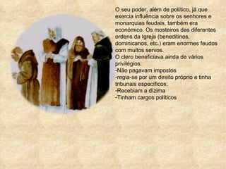 O seu poder, além de político, já que exercia influência sobre os senhores e monarquias feudais, também era económico. Os mosteiros das diferentes ordens da Igreja (beneditinos, dominicanos, etc.) eram enormes feudos com muitos servos.  O clero beneficiava ainda de vários privilégios: Não pagavam impostos regia-se por um direito próprio e tinha tribunais específicos;  Recebiam a dízima Tinham cargos políticos 