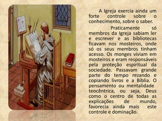 A Igreja exercia ainda um forte controle sobre o conhecimento, sobre o saber.   Praticamente só membros da Igreja sabiam ler e escrever e as bibliotecas ficavam nos mosteiros, onde só os seus membros tinham acesso.  Os monges viviam em mosteiros e eram responsáveis pela proteção espiritual da sociedade. Passavam grande parte do tempo rezando e copiando livros e a Bíblia.  O pensamento ou mentalidade  teocêntrica, ou seja, Deus como o centro de todas as explicações de mundo, favorecia ainda mais  este controle e dominação. 