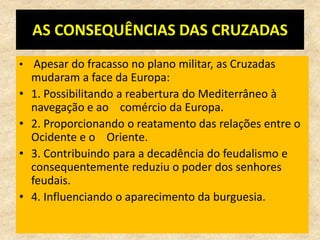 AS CONSEQUÊNCIAS DAS CRUZADAS
• Apesar do fracasso no plano militar, as Cruzadas
    mudaram a face da Europa:
•   1. Possibilitando a reabertura do Mediterrâneo à
    navegação e ao comércio da Europa.
•   2. Proporcionando o reatamento das relações entre o
    Ocidente e o Oriente.
•   3. Contribuindo para a decadência do feudalismo e
    consequentemente reduziu o poder dos senhores
    feudais.
•   4. Influenciando o aparecimento da burguesia.
 