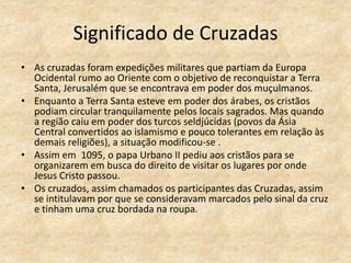 Significado de Cruzadas
• As cruzadas foram expedições militares que partiam da Europa
  Ocidental rumo ao Oriente com o objetivo de reconquistar a Terra
  Santa, Jerusalém que se encontrava em poder dos muçulmanos.
• Enquanto a Terra Santa esteve em poder dos árabes, os cristãos
  podiam circular tranquilamente pelos locais sagrados. Mas quando
  a região caiu em poder dos turcos seldjúcidas (povos da Ásia
  Central convertidos ao islamismo e pouco tolerantes em relação às
  demais religiões), a situação modificou-se .
• Assim em 1095, o papa Urbano II pediu aos cristãos para se
  organizarem em busca do direito de visitar os lugares por onde
  Jesus Cristo passou.
• Os cruzados, assim chamados os participantes das Cruzadas, assim
  se intitulavam por que se consideravam marcados pelo sinal da cruz
  e tinham uma cruz bordada na roupa.
 