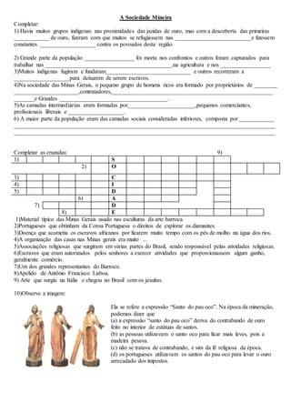 A Sociedade Mineira
Completar:
1) Havia muitos grupos indígenas nas proximidades das jazidas de ouro, mas com a descoberta das primeiras
____________ de ouro, fizeram com que muitos se refugiassem nas __________________________e fizessem
constantes ___________________ contra os povoados desta região.
2) Grande parte da população _________________ foi morta nos confrontos e outros foram capturados para
trabalhar nas ___________________________________________,na agricultura e nos _________________
3)Muitos indígenas fugiram e fundaram_____________________________ e outros recorreram a
___________________para deixarem de serem escravos.
4)Na sociedade das Minas Gerais, o pequeno grupo de homens ricos era formado por proprietários de ________
______________________,contratadores,_______________________________________________________
_______e Grandes _____________________________________.
5)As camadas intermediárias eram formadas por_______________________,pequenos comerciantes,
profissionais liberais e ___________________.
6) A maior parte da população eram das camadas sociais consideradas inferiores, composta por ____________
_________________________________________________________________________________________
_________________________________________________________________________________________
Completar as cruzadas: 9)
1) S
2) O
3) C
4) I
5) D
6) A
7) D
8) E
1)Material típico das Minas Gerais usado nas esculturas da arte barroca.
2)Portugueses que obtinham da Coroa Portuguesa o direitos de explorar os diamantes.
3)Doença que acometia os escravos africanos por ficarem muito tempo com os pés de molho na água dos rios.
4)A organização das casas nas Minas gerais era muito ...
5)Associações religiosas que surgiram em várias partes do Brasil, sendo responsável pelas atividades religiosas.
6)Escravos que eram autorizados pelos senhores a exercer atividades que proporcionassem algum ganho,
geralmente comércio.
7)Um dos grandes representantes do Barroco.
8)Apelido de Antônio Francisco Lisboa.
9) Arte que surgiu na Itália e chegou no Brasil com os jesuítas.
10)Observe a imagem:
Ela se refere a expressão “Santo do pau oco”. Na época da mineração,
podemos dizer que
(a) a expressão “santo do pau oco” deriva do contrabando de ouro
feito no interior de estátuas de santos.
(b) as pessoas utilizavam o santo oco para ficar mais leves, pois a
madeira pesava.
(c) não se tratava de contrabando, e sim da fé religiosa da época.
(d) os portugueses utilizavam os santos do pau oco para levar o ouro
arrecadado dos impostos.
 