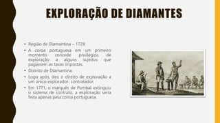 EXPLORAÇÃO DE DIAMANTES
• Região de Diamantina – 1729.
• A coroa portuguesa em um primeiro
momento concede privilégios de
exploração a alguns sujeitos que
pagassem as taxas impostas.
• Distrito de Diamantina.
• Logo após, deu o direito de exploração a
um único explorador: contratador.
• Em 1771, o marquês de Pombal extinguiu
o sistema de contrato, a exploração seria
feita apenas pela coroa portuguesa.
 
