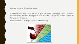 • Crise da produção de cana-de-açúcar.
• Tratado de Methuen (1703) – Tratado de “panos e vinhos”. - Portugal compra produtos
manufaturados (tecidos) da Inglaterra sem impostos, e Inglaterra compra vinhos de
Portugal sem Impostos.
• Endividamento de Portugal = Brasil (Pacto Colonial)
 
