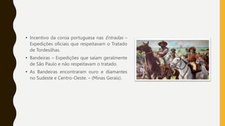 • Incentivo da coroa portuguesa nas Entradas –
Expedições oficiais que respeitavam o Tratado
de Tordesilhas.
• Bandeiras – Expedições que saíam geralmente
de São Paulo e não respeitavam o tratado.
• As Bandeiras encontraram ouro e diamantes
no Sudeste e Centro-Oeste. – (Minas Gerais).
 