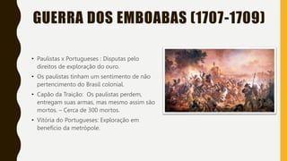 GUERRA DOS EMBOABAS (1707-1709)
• Paulistas x Portugueses : Disputas pelo
direitos de exploração do ouro.
• Os paulistas tinham um sentimento de não
pertencimento do Brasil colonial.
• Capão da Traição: Os paulistas perdem,
entregam suas armas, mas mesmo assim são
mortos. – Cerca de 300 mortos.
• Vitória do Portugueses: Exploração em
benefício da metrópole.
 