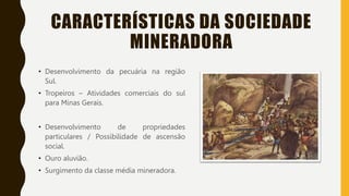 CARACTERÍSTICAS DA SOCIEDADE
MINERADORA
• Desenvolvimento da pecuária na região
Sul.
• Tropeiros – Atividades comerciais do sul
para Minas Gerais.
• Desenvolvimento de propriedades
particulares / Possibilidade de ascensão
social.
• Ouro aluvião.
• Surgimento da classe média mineradora.
 