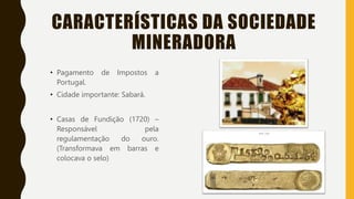 CARACTERÍSTICAS DA SOCIEDADE
MINERADORA
• Pagamento de Impostos a
Portugal.
• Cidade importante: Sabará.
• Casas de Fundição (1720) –
Responsável pela
regulamentação do ouro.
(Transformava em barras e
colocava o selo)
 