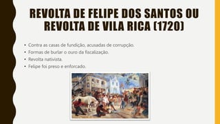REVOLTA DE FELIPE DOS SANTOS OU
REVOLTA DE VILA RICA (1720)
• Contra as casas de fundição, acusadas de corrupção.
• Formas de burlar o ouro da fiscalização.
• Revolta nativista.
• Felipe foi preso e enforcado.
 