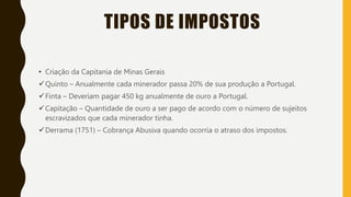 TIPOS DE IMPOSTOS
• Criação da Capitania de Minas Gerais
Quinto – Anualmente cada minerador passa 20% de sua produção a Portugal.
Finta – Deveriam pagar 450 kg anualmente de ouro a Portugal.
Capitação – Quantidade de ouro a ser pago de acordo com o número de sujeitos
escravizados que cada minerador tinha.
Derrama (1751) – Cobrança Abusiva quando ocorria o atraso dos impostos.
 
