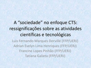 A “sociedade” no enfoque CTS:
ressignificações sobre as atividades
científicas e tecnológicas
Luis Fernando Marques Dorvillé (FFP/UERJ)
Adrian Evelyn Lima Henriques (FFP/UERJ)
Francine Lopes Pinhão (FFP/UERJ)
Tatiana Galieta (FFP/UERJ)
 