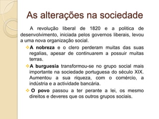 As alterações na sociedadeA revolução liberal de 1820 e a politica de desenvolvimento, iniciada pelos governos liberais, levou a uma nova organização social.A nobreza e o clero perderam muitas das suas regalias, apesar de continuarem a possuir muitas terras.