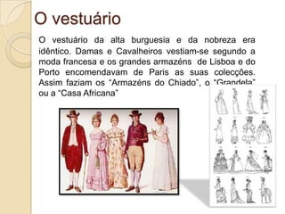 A alimentaçãoA alimentação da burguesia e da nobreza era abundante e variada.					Qualquer família burguesa ou aristocrata fazia quatro refeições por dia – o pequeno almoço, o almoço, o lanche e o jantar.					Apreciavam muito os pratos de carne e os doces – compotas, pudins, bolachas. Nas pastelarias e cafés, eram os maiores consumidores de chá, café, refrescos e gelados.