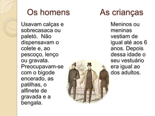 As senhoras…usavam vestidos compridos até aos pés. As mangas eram tufadas e, nos vestidos de baile, os decotes eram grandes. Na cabeça, o chapéu era indispensável, mas, em dia de festa, podia ser substituído por flores e rendas. Tinham um cuidado especial com os penteados, o pó-de-arroz e os perfumes.