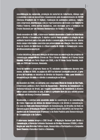 sensibilização da sociedade, produção de material de referência, diálogo com
a academia e com os consórcios responsáveis pelo desenvolvimento do SBTVD
(Sistema Brasileiro de TV Digital), realização de audiências públicas, relação
com a imprensa, interlocução com os representantes do Estado e do Ministério
Público Federal, entre outras iniciativas, com destaque para a formação da
Frente Nacional por um Sistema Democrático de Rádio e TV Digital.

Desde novembro de 2005, o Intervozes também desenvolve o Centro de Referência
para o Direito à Comunicação. O objetivo central deste projeto é a criação de um
ambiente favorável para a luta pelo direito à comunicação, oferecendo aos atores
deste campo referências concretas que potencializem sua atuação. Uma das inicia-
tivas do Centro de Referência é o Observatório do Direito à Comunicação: www.
direiitoacomunicacao.org.br.

A estas iniciativas, soma-se a atuação do Intervozes na construção dos projetos de
comunicação compartilhada (Fórum de TVs e Fórum de Rádios) do V Fórum Social
Mundial, realizado em Porto Alegre em 2005, e do VI Fórum Social Mundial, reali-
zado em 2006 em Caracas, Venezuela.

Soma-se também o programa Vozes na TV, veiculado semanalmente durante três
meses, no final de 2006, na página da AllTV na Internet (www.alltv.com.br). O pro-
grama foi inspirado na iniciativa do Direitos de Resposta e tinha como temática a
democratização da mídia e o direito à comunicação no Brasil.

Em dezembro de 2006, em parceria com a Imprensa Oficial do Estado de São Paulo,
o Intervozes publicou o livro Vozes da Democracia – Histórias da Comunicação na
Redemocratização do Brasil, que resgata experiências de resistência à ditadura
militar pouco conhecidas no país. A obra é o primeiro livro de uma editora estatal
publicada sob licença Creative Commons.

Atualmente, o coletivo está envolvido ainda na construção e na consolidação
de redes regionais em defesa da democratização e do direito à comunicação.
É o caso da Rede pela Democratização da Comunicação, de Brasília; da Rede de
Comunicação e Articulação Popular do Espírito Santo (RECAPES); do Fórum Per-
nambucano de Comunicação (Fopecom) e da Rede Paulista pela Democratização
da Comunicação e da Cultura.

O Intervozes também integra a CRIS Brasil – Articulação Nacional pelo Direito à
Comunicação, o Fórum de Entidades Nacionais de Direitos Humanos (FENDH), a Mobi-
lização por uma Reforma Política Ampla, Democrática e Participativa e a Campanha
Quem Financia a Baixaria é Contra a Cidadania.
 