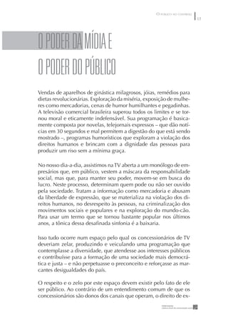 O PÚBLICO NO CONTROLE
                                                                            3




O pODER DA MÍDIA E
O pODER DO pÚBLICO
Vendas de aparelhos de ginástica milagrosos, jóias, remédios para
dietas revolucionárias. Exploração da miséria, exposição de mulhe-
res como mercadorias, cenas de humor humilhantes e pegadinhas.
A televisão comercial brasileira superou todos os limites e se tor-
nou moral e eticamente indefensável. Sua programação é basica-
mente composta por novelas, telejornais expressos – que dão notí-
cias em 30 segundos e mal permitem a digestão do que está sendo
mostrado –, programas humorísticos que exploram a violação dos
direitos humanos e brincam com a dignidade das pessoas para
produzir um riso sem a mínima graça.

No nosso dia-a-dia, assistimos na TV aberta a um monólogo de em-
presários que, em público, vestem a máscara da responsabilidade
social, mas que, para manter seu poder, movem-se em busca do
lucro. Neste processo, determinam quem pode ou não ser ouvido
pela sociedade. Tratam a informação como mercadoria e abusam
da liberdade de expressão, que se materializa na violação dos di-
reitos humanos, no desrespeito às pessoas, na criminalização dos
movimentos sociais e populares e na exploração do mundo-cão.
Para usar um termo que se tornou bastante popular nos últimos
anos, a tônica dessa desaﬁnada sinfonia é a baixaria.

Isso tudo ocorre num espaço pelo qual os concessionários de TV
deveriam zelar, produzindo e veiculando uma programação que
contemplasse a diversidade, que atendesse aos interesses públicos
e contribuísse para a formação de uma sociedade mais democrá-
tica e justa – e não perpetuasse o preconceito e reforçasse as mar-
cantes desigualdades do país.

O respeito e o zelo por este espaço devem existir pelo fato de ele
ser público. Ao contrário de um entendimento comum de que os
concessionários são donos dos canais que operam, o direito de ex-
 