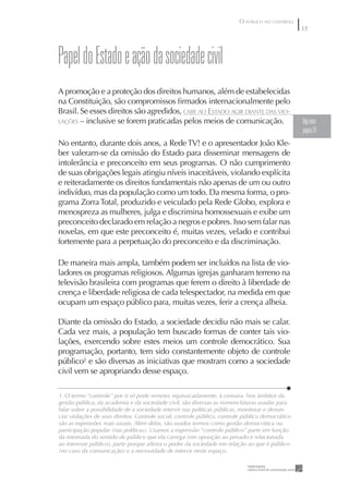 O PÚBLICO NO CONTROLE
                                                                                                   5




papel do Estado e ação da sociedade civil
A promoção e a proteção dos direitos humanos, além de estabelecidas
na Constituição, são compromissos ﬁrmados internacionalmente pelo
Brasil. Se esses direitos são agredidos, CABE AO ESTADO AGIR DIANTE DAS VIO-
LAÇÕES – inclusive se forem praticadas pelos meios de comunicação.                                 Veja texto
                                                                                                   página 24
No entanto, durante dois anos, a Rede TV! e o apresentador João Kle-
ber valeram-se da omissão do Estado para disseminar mensagens de
intolerância e preconceito em seus programas. O não cumprimento
de suas obrigações legais atingiu níveis inaceitáveis, violando explícita
e reiteradamente os direitos fundamentais não apenas de um ou outro
indivíduo, mas da população como um todo. Da mesma forma, o pro-
grama Zorra Total, produzido e veiculado pela Rede Globo, explora e
menospreza as mulheres, julga e discrimina homossexuais e exibe um
preconceito declarado em relação a negros e pobres. Isso sem falar nas
novelas, em que este preconceito é, muitas vezes, velado e contribui
fortemente para a perpetuação do preconceito e da discriminação.

De maneira mais ampla, também podem ser incluídos na lista de vio-
ladores os programas religiosos. Algumas igrejas ganharam terreno na
televisão brasileira com programas que ferem o direito à liberdade de
crença e liberdade religiosa de cada telespectador, na medida em que
ocupam um espaço público para, muitas vezes, ferir a crença alheia.

Diante da omissão do Estado, a sociedade decidiu não mais se calar.
Cada vez mais, a população tem buscado formas de conter tais vio-
lações, exercendo sobre estes meios um controle democrático. Sua
programação, portanto, tem sido constantemente objeto de controle
público1 e são diversas as iniciativas que mostram como a sociedade
civil vem se apropriando desse espaço.

1. O termo “controle” por si só pode remeter, equivocadamente, à censura. Nos âmbitos da
gestão pública, da academia e da sociedade civil, são diversas as nomenclaturas usadas para
falar sobre a possibilidade de a sociedade intervir nas políticas públicas, monitorar e denun-
ciar violações de seus direitos. Controle social, controle público, controle público democrático
são as expressões mais usuais. Além delas, são usados termos como gestão democrática ou
participação popular (nas políticas). Usamos a expressão “controle público” parte em função
da retomada do sentido de público que ela carrega (em oposição ao privado e relacionada
ao interesse público), parte porque aﬁrma o poder da sociedade em relação ao que é público
(no caso da comunicação) e a necessidade de intervir neste espaço.
 