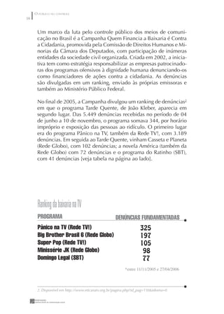 O PÚBLICO NO CONTROLE
6


      Um marco da luta pelo controle público dos meios de comuni-
      cação no Brasil é a Campanha Quem Financia a Baixaria é Contra
      a Cidadania, promovida pela Comissão de Direitos Humanos e Mi-
      norias da Câmara dos Deputados, com participação de inúmeras
      entidades da sociedade civil organizada. Criada em 2002, a inicia-
      tiva tem como estratégia responsabilizar as empresas patrocinado-
      ras dos programas ofensivos à dignidade humana denunciando-os
      como ﬁnanciadores de ações contra a cidadania. As denúncias
      são divulgadas em um ranking, enviado às próprias emissoras e
      também ao Ministério Público Federal.

      No ﬁnal de 2005, a Campanha divulgou um ranking de denúncias2
      em que o programa Tarde Quente, de João Kleber, aparecia em
      segundo lugar. Das 5.449 denúncias recebidas no período de 04
      de junho a 10 de novembro, o programa somava 344, por horário
      impróprio e exposição das pessoas ao ridículo. O primeiro lugar
      era do programa Pânico na TV, também da Rede TV!, com 3.189
      denúncias. Em seguida ao Tarde Quente, vinham Casseta e Planeta
      (Rede Globo), com 102 denúncias; a novela América (também da
      Rede Globo) com 72 denúncias e o programa do Ratinho (SBT),
      com 41 denúncias [veja tabela na página ao lado].




      Ranking da baixaria na TV
      PROGRAMA                                     DENÚNCIAS FUNDAMENTADAS
      Pânico na TV (Rede TV!)                                    325
      Big Brother Brasil 6 (Rede Globo)                          197
      Super Pop (Rede TV!)                                       105
      Minissérie JK (Rede Globo)                                  98
      Domingo Legal (SBT)                                         77
                                                        *entre //2005 e 27/04/2006



      2. Disponível em http://www.eticanatv.org.br/pagina.php?id_pag=150idioma=0
 