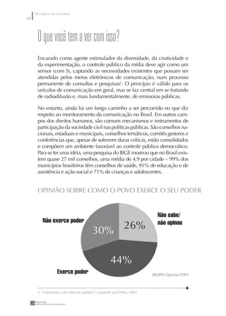O PÚBLICO NO CONTROLE
8




      O que você tem a ver com isso?
      Encarado como agente estimulador da diversidade, da criatividade e
      da experimentação, o controle público da mídia deve agir como um
      sensor (com S), captando as necessidades existentes que possam ser
      atendidas pelos meios eletrônicos de comunicação, num processo
      permanente de consultas e pesquisas3. O princípio é válido para os
      veículos de comunicação em geral, mas se faz central em se tratando
      de radiodifusão e, mais fundamentalmente, de emissoras públicas.

      No entanto, ainda há um longo caminho a ser percorrido no que diz
      respeito ao monitoramento da comunicação no Brasil. Em outros cam-
      pos dos direitos humanos, são comuns mecanismos e instrumentos de
      participação da sociedade civil nas políticas públicas. São conselhos na-
      cionais, estaduais e municipais, conselhos temáticos, comitês gestores e
      conferências que, apesar de sofrerem duras críticas, estão consolidados
      e compõem um ambiente favorável ao controle público democrático.
      Para se ter uma idéia, uma pesquisa do IBGE mostrou que no Brasil exis-
      tem quase 27 mil conselhos, uma média de 4,9 por cidade – 99% dos
      municípios brasileiros têm conselhos de saúde, 91% de educação e de
      assistência e ação social e 71% de crianças e adolescentes.


      OPINIÃO SOBRE COMO O POVO EXERCE O SEU PODER


                                                                            Não sabe/
         Não exerce poder                                                   não opinou
                                         30% 26%

                                                     44%
                  Exerce poder                                            IBOPE Opinião/2003



      3. “A televisão sob controle público”. Laurindo Leal Filho, 2005.
 