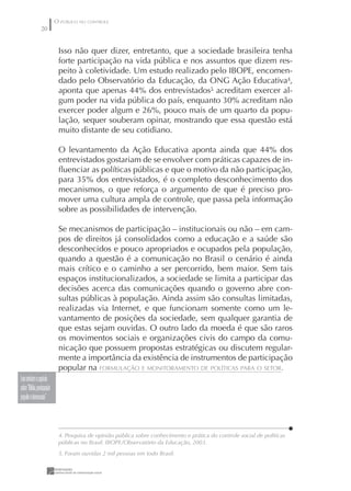 O PÚBLICO NO CONTROLE
                 20


                              Isso não quer dizer, entretanto, que a sociedade brasileira tenha
                              forte participação na vida pública e nos assuntos que dizem res-
                              peito à coletividade. Um estudo realizado pelo IBOPE, encomen-
                              dado pelo Observatório da Educação, da ONG Ação Educativa4,
                              aponta que apenas 44% dos entrevistados5 acreditam exercer al-
                              gum poder na vida pública do país, enquanto 30% acreditam não
                              exercer poder algum e 26%, pouco mais de um quarto da popu-
                              lação, sequer souberam opinar, mostrando que essa questão está
                              muito distante de seu cotidiano.

                              O levantamento da Ação Educativa aponta ainda que 44% dos
                              entrevistados gostariam de se envolver com práticas capazes de in-
                              ﬂuenciar as políticas públicas e que o motivo da não participação,
                              para 35% dos entrevistados, é o completo desconhecimento dos
                              mecanismos, o que reforça o argumento de que é preciso pro-
                              mover uma cultura ampla de controle, que passa pela informação
                              sobre as possibilidades de intervenção.

                              Se mecanismos de participação – institucionais ou não – em cam-
                              pos de direitos já consolidados como a educação e a saúde são
                              desconhecidos e pouco apropriados e ocupados pela população,
                              quando a questão é a comunicação no Brasil o cenário é ainda
                              mais crítico e o caminho a ser percorrido, bem maior. Sem tais
                              espaços institucionalizados, a sociedade se limita a participar das
                              decisões acerca das comunicações quando o governo abre con-
                              sultas públicas à população. Ainda assim são consultas limitadas,
                              realizadas via Internet, e que funcionam somente como um le-
                              vantamento de posições da sociedade, sem qualquer garantia de
                              que estas sejam ouvidas. O outro lado da moeda é que são raros
                              os movimentos sociais e organizações civis do campo da comu-
                              nicação que possuem propostas estratégicas ou discutem regular-
                              mente a importância da existência de instrumentos de participação
                              popular na FORMULAÇÃO E MONITORAMENTO DE POLÍTICAS PARA O SETOR.
Leia também o capítulo
sobre “Mídia, participação
popular e democracia”



                              4. Pesquisa de opinião pública sobre conhecimento e prática do controle social de políticas
                              públicas no Brasil. IBOPE/Observatório da Educação, 2003.
                              5. Foram ouvidas 2 mil pessoas em todo Brasil.
 