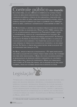O PÚBLICO NO CONTROLE
22
22


      Controle público no mundo
      EM OUTROS PAÍSES, HÁ UMA VARIEDADE DE EXPERIÊNCIAS DE CONTROLE PÚBLICO
      E SOCIAL DA MÍDIA SENDO IMPLEMENTADAS E CONSOLIDADAS. A LISTA PASSA POR
      CONSELHOS DE IMPRENSA E CÓDIGOS DE ÉTICA JORNALÍSTICA, PUBLICAÇÕES ESPE-
      CIALIZADAS EM CRÍTICA DE MÍDIA, OMBUDSMAN/MEDIADORES/OUVIDORES, CRÍTICOS
      INTERNOS, PESQUISAS ACADÊMICAS QUE VISAM A CONTRIBUIR COM O APERFEIÇOA-
      MENTO DA MÍDIA, CAMPANHAS E MOVIMENTOS DE “CONSUMIDORES DE MÍDIA” ETC.


      NO REINO UNIDO, A HISTÓRIA DO CONTROLE PÚBLICO CONFUNDE-SE COM A
      PRÓPRIA HISTÓRIA DA RADIODIFUSÃO.  DESDE OS ANOS 1920, NAQUELE PAÍS,
      HÁ UM ACOMPANHAMENTO PERMANENTE DO PARLAMENTO SOBRE O RÁDIO
      E, POSTERIORMENTE, INSTITUIU-SE O MONITORAMENTO DA TELEVISÃO. NA
      ALEMANHA E NA ÁUSTRIA, EXISTEM MECANISMOS SEMELHANTES8. NA FRANÇA,
      O CONSELHO SUPERIOR DO AUDIOVISUAL (CSA) OUTORGA AS LICENÇAS DE
      FUNCIONAMENTO DAS EMISSORAS E TEM PODER PARA MULTÁ-LAS E CASSÁ-LAS
      CASO INFRINJAM OS TERMOS DOS CONTRATOS DE CONCESSÃO E AS LEIS GERAIS
      DO PAÍS.   NA SUÉCIA, O ÓRGÃO REGULADOR DECIDIU BANIR QUALQUER TIPO
      DE PUBLICIDADE PARA CRIANÇAS NA TV.


      NO BRASIL, APESAR DA PROFUSÃO DE REGRAMENTOS, A TV ABERTA PRATICAMENTE
      NÃO SOFRE QUALQUER TIPO DE CONTROLE PÚBLICO NESSES MOLDES. AO CONTRÁRIO
      DOS PAÍSES DITOS DESENVOLVIDOS, O         BRASIL NÃO CONTA COM REGRAS ESPECÍFICAS
      DE REGIONALIZAÇÃO DA PRODUÇÃO ARTÍSTICA E JORNALÍSTICA OU COM ÍNDICES
      OBRIGATÓRIOS PARA A PRODUÇÃO INDEPENDENTE.               MESMO QUE FORMALMENTE
      UMA OUTORGA DE TV POSSA SER CASSADA, NÃO HÁ REGISTRO DE QUE ISSO TENHA
      OCORRIDO, APESAR DOS NOTÓRIOS DESVIOS ÉTICOS EXISTENTES NO SETOR.




      Legislação
      “A PRODUÇÃO E A PROGRAMAÇÃO DAS EMISSORAS DE RÁDIO E TELEVISÃO ATEN-
      DERÃO AOS SEGUINTES PRINCÍPIOS: PREFERÊNCIA A FINALIDADES EDUCATIVAS,
      ARTÍSTICAS, CULTURAIS E INFORMATIVAS; PROMOÇÃO DA CULTURA NACIONAL E
      REGIONAL E ESTÍMULO À PRODUÇÃO INDEPENDENTE QUE OBJETIVE SUA DIVUL-
      GAÇÃO; REGIONALIZAÇÃO DA PRODUÇÃO CULTURAL, ARTÍSTICA E JORNALÍSTICA,
      CONFORME PERCENTUAIS ESTABELECIDOS EM LEI; RESPEITO AOS VALORES ÉTICOS
      E SOCIAIS DA PESSOA E DA FAMÍLIA”. CONSTITUIÇÃO DA REPÚBLICA FEDERATIVA
      DO BRASIL, ARTIGO 221.


      8. “A Televisão Sob Controle”. Laurindo Leal Filho, Summus Editorial, 2005.
 
