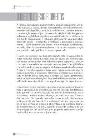 O PÚBLICO NO CONTROLE
24




      O DIREITO DE EXIGIR DIREITOS
      À medida que passar a compreender a comunicação como um di-
      reito humano, a sociedade não apenas tende a reivindicar mecanis-
      mos de controle público e social da mídia como também a tratar a
      comunicação como objeto de ações de exigibilidade. Em poucas
      palavras, exigibilidade signiﬁca a possibilidade de os titulares de
      um direito demandarem e cobrarem efetivamente as responsabili-
      dades do Estado – o respeito, a proteção, a promoção e o provi-
      mento – sobre determinado direito. Neste conceito, também está
      incluído, além do direito de reclamar, o de ter uma resposta e ação
      por parte do poder público no tempo apropriado.

      É sobre este princípio que boa parte da luta pela efetivação dos di-
      reitos humanos tem se baseado. Não por acaso, um número cada
      vez maior de entidades tem trabalhado para popularizar e fazer
      com que a sociedade se aproprie do princípio da exigibilidade
      como forma de prevenir e reparar violações aos direitos humanos.
      A lógica é simples: quanto mais pessoas exigirem seus direitos, de
      forma organizada e constante, maior será a pressão para que o Es-
      tado responda a estas demandas e cumpra seu papel, garantindo a
      todos os habitantes da nação a fruição dos direitos coletivos e indi-
      viduais de forma igualitária e sem qualquer tipo de impedimento.

      Isso acontece, por exemplo, quando se organizam campanhas
      para a aprovação de determinada lei considerada fundamental
      para garantir a universalização do ensino fundamental, ou o
      tratamento de determinada doença ou ainda o acesso à mora-
      dia decente. Ou quando entidades da sociedade civil cobram
      politicamente do Executivo a realização de um programa pú-
      blico que atenda ao direito à alimentação ou combata formas
      de discriminação. Ou ainda quando diante da violação de um
      direito (seja por um indivíduo, um grupo de pessoas ou o próp-
      rio Estado), elas acionam o Judiciário.
 