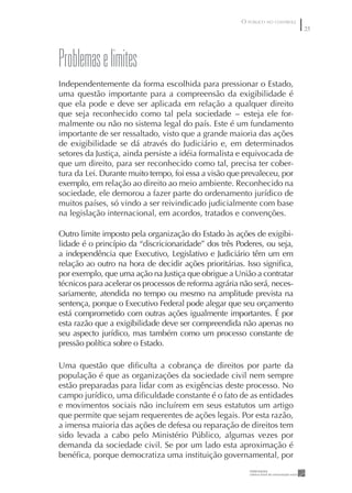 O PÚBLICO NO CONTROLE
                                                                               25




problemas e limites
Independentemente da forma escolhida para pressionar o Estado,
uma questão importante para a compreensão da exigibilidade é
que ela pode e deve ser aplicada em relação a qualquer direito
que seja reconhecido como tal pela sociedade - esteja ele for-
malmente ou não no sistema legal do país. Este é um fundamento
importante de ser ressaltado, visto que a grande maioria das ações
de exigibilidade se dá através do Judiciário e, em determinados
setores da Justiça, ainda persiste a idéia formalista e equivocada de
que um direito, para ser reconhecido como tal, precisa ter cober-
tura da Lei. Durante muito tempo, foi essa a visão que prevaleceu, por
exemplo, em relação ao direito ao meio ambiente. Reconhecido na
sociedade, ele demorou a fazer parte do ordenamento jurídico de
muitos países, só vindo a ser reivindicado judicialmente com base
na legislação internacional, em acordos, tratados e convenções.

Outro limite imposto pela organização do Estado às ações de exigibi-
lidade é o princípio da “discricionaridade” dos três Poderes, ou seja,
a independência que Executivo, Legislativo e Judiciário têm um em
relação ao outro na hora de decidir ações prioritárias. Isso signiﬁca,
por exemplo, que uma ação na Justiça que obrigue a União a contratar
técnicos para acelerar os processos de reforma agrária não será, neces-
sariamente, atendida no tempo ou mesmo na amplitude prevista na
sentença, porque o Executivo Federal pode alegar que seu orçamento
está comprometido com outras ações igualmente importantes. É por
esta razão que a exigibilidade deve ser compreendida não apenas no
seu aspecto jurídico, mas também como um processo constante de
pressão política sobre o Estado.

Uma questão que diﬁculta a cobrança de direitos por parte da
população é que as organizações da sociedade civil nem sempre
estão preparadas para lidar com as exigências deste processo. No
campo jurídico, uma diﬁculdade constante é o fato de as entidades
e movimentos sociais não incluírem em seus estatutos um artigo
que permite que sejam requerentes de ações legais. Por esta razão,
a imensa maioria das ações de defesa ou reparação de direitos tem
sido levada a cabo pelo Ministério Público, algumas vezes por
demanda da sociedade civil. Se por um lado esta aproximação é
benéﬁca, porque democratiza uma instituição governamental, por
 