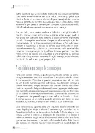 O PÚBLICO NO CONTROLE
26


      outro signiﬁca que a sociedade brasileira está pouco preparada
      para tomar coletivamente, em suas mãos, a cobrança pelos seus
      direitos. Basta ver o enorme número de processos judiciais relacio-
      nados à garantia de direitos motivado por ações individuais, como
      as movidas por pessoas que exigem compensações por terem tido
      diﬁculdade de acesso ao tratamento de uma doença.

      Por um lado, estas ações ajudam a delimitar a exigibilidade do
      direito, porque criam referências jurídicas sobre o que pode e
      não pode ser cobrado. Este detalhe é especialmente importante
      quando diz respeito aos direitos não positivados na legislação. Em
      contrapartida, há efeitos colaterais signiﬁcativos: ações individuais
      tendem a fragmentar a noção de direito (que deixa de ser com-
      preendido como algo coletivo ou concernente a toda a sociedade),
      rompem com o princípio da igualdade (porque podem criar dife-
      rentes níveis de acesso dos cidadãos a um programa ou política
      pública) e não garantem a universalização (ou seja, o atendimento
      do direito de todos, em igual proporção).



      A exigibilidade no campo da comunicação
      Para além desses limites, as particularidades do campo da comu-
      nicação oferecem desaﬁos especíﬁcos à exigibilidade do direito
      à comunicação. Primeiro, é preciso considerar que não se trata
      de um direito humano apenas individual, mas também coletivo e
      difuso. Ao mesmo tempo em que cada um tem direito a sua liber-
      dade de expressão, há garantias coletivas em jogo quando falamos,
      por exemplo, da representação de grupos nos canais de televisão,
      ou do acesso à Internet por determinada comunidade. Neste caso,
      é importante compreender que, como todos os demais, o direito
      à comunicação só se efetiva quando atendido em todos os seus
      aspectos, e, por isso, é exigível em todas as suas dimensões.

      Essa característica aponta para um segundo desaﬁo imposto por
      nossa legislação. Hoje, o direito à comunicação está descrito na
      Constituição Federal de forma ainda limitada. A Carta Magna con-
      templa apenas o direito à liberdade de expressão e o acesso à
      informação entre as garantias fundamentais do cidadão brasileiro,
      ignorando, justamente, o aspecto coletivo do direito. Esta descri-
      ção parcial, no entanto, não deve ser impeditiva à exigibilidade do
 