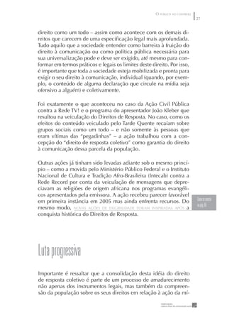 O PÚBLICO NO CONTROLE
                                                                              27


direito como um todo – assim como acontece com os demais di-
reitos que carecem de uma especiﬁcação legal mais aprofundada.
Tudo aquilo que a sociedade entender como barreira à fruição do
direito à comunicação ou como política pública necessária para
sua universalização pode e deve ser exigido, até mesmo para con-
formar em termos práticos e legais os limites deste direito. Por isso,
é importante que toda a sociedade esteja mobilizada e pronta para
exigir o seu direito à comunicação, individual (quando, por exem-
plo, o conteúdo de alguma declaração que circule na mídia seja
ofensivo a alguém) e coletivamente.

Foi exatamente o que aconteceu no caso da Ação Civil Pública
contra a Rede TV! e o programa do apresentador João Kleber que
resultou na veiculação do Direitos de Resposta. No caso, como os
efeitos do conteúdo veiculado pelo Tarde Quente recaíam sobre
grupos sociais como um todo – e não somente às pessoas que
eram vítimas das “pegadinhas” – a ação trabalhou com a con-
cepção do “direito de resposta coletivo” como garantia do direito
à comunicação dessa parcela da população.

Outras ações já tinham sido levadas adiante sob o mesmo princí-
pio – como a movida pelo Ministério Público Federal e o Instituto
Nacional de Cultura e Tradição Afro-Brasileira (Intecab) contra a
Rede Record por conta da veiculação de mensagens que depre-
ciavam as religiões de origem africana nos programas evangéli-
cos apresentados pela emissora. A ação recebeu parecer favorável
em primeira instância em 2005 mas ainda enfrenta recursos. Do                 Como se mostra
                                                                              na pág. 65
mesmo modo, NOVAS AÇÕES DE EXIGIBILIDADE FORAM INSPIRADAS APÓS a
conquista histórica do Direitos de Resposta.




Luta progressiva
Importante é ressaltar que a consolidação desta idéia do direito
de resposta coletivo é parte de um processo de amadurecimento
não apenas dos instrumentos legais, mas também da compreen-
são da população sobre os seus direitos em relação à ação da mí-
 
