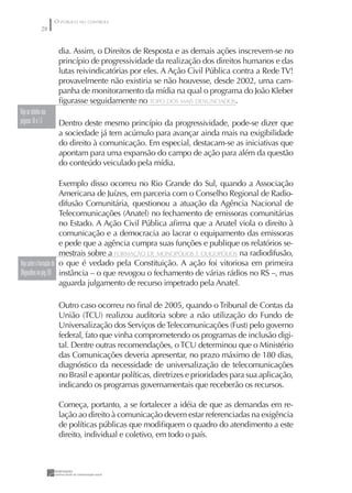 O PÚBLICO NO CONTROLE
               28


                       dia. Assim, o Direitos de Resposta e as demais ações inscrevem-se no
                       princípio de progressividade da realização dos direitos humanos e das
                       lutas reivindicatórias por eles. A Ação Civil Pública contra a Rede TV!
                       provavelmente não existiria se não houvesse, desde 2002, uma cam-
                       panha de monitoramento da mídia na qual o programa do João Kleber
                       ﬁgurasse seguidamente no TOPO DOS MAIS DENUNCIADOS.
Veja as tabelas nas
páginas 16 e 17        Dentro deste mesmo princípio da progressividade, pode-se dizer que
                       a sociedade já tem acúmulo para avançar ainda mais na exigibilidade
                       do direito à comunicação. Em especial, destacam-se as iniciativas que
                       apontam para uma expansão do campo de ação para além da questão
                       do conteúdo veiculado pela mídia.

                         Exemplo disso ocorreu no Rio Grande do Sul, quando a Associação
                         Americana de Juízes, em parceria com o Conselho Regional de Radio-
                         difusão Comunitária, questionou a atuação da Agência Nacional de
                         Telecomunicações (Anatel) no fechamento de emissoras comunitárias
                         no Estado. A Ação Civil Pública aﬁrma que a Anatel viola o direito à
                         comunicação e a democracia ao lacrar o equipamento das emissoras
                         e pede que a agência cumpra suas funções e publique os relatórios se-
                         mestrais sobre a FORMAÇÃO DE MONOPÓLIOS E OLIGOPÓLIOS na radiodifusão,
Veja sobre a formação de o que é vedado pela Constituição. A ação foi vitoriosa em primeira
Oligopólios na pág. 86 instância – o que revogou o fechamento de várias rádios no RS –, mas
                         aguarda julgamento de recurso impetrado pela Anatel.

                       Outro caso ocorreu no ﬁnal de 2005, quando o Tribunal de Contas da
                       União (TCU) realizou auditoria sobre a não utilização do Fundo de
                       Universalização dos Serviços de Telecomunicações (Fust) pelo governo
                       federal, fato que vinha comprometendo os programas de inclusão digi-
                       tal. Dentre outras recomendações, o TCU determinou que o Ministério
                       das Comunicações deveria apresentar, no prazo máximo de 180 dias,
                       diagnóstico da necessidade de universalização de telecomunicações
                       no Brasil e apontar políticas, diretrizes e prioridades para sua aplicação,
                       indicando os programas governamentais que receberão os recursos.

                       Começa, portanto, a se fortalecer a idéia de que as demandas em re-
                       lação ao direito à comunicação devem estar referenciadas na exigência
                       de políticas públicas que modiﬁquem o quadro do atendimento a este
                       direito, individual e coletivo, em todo o país.
 