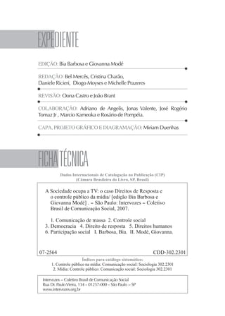 4




    EXpEDIENTE
    EDIÇÃO: Bia Barbosa e Giovanna Modé

    REDAÇÃO: Bel Mercês, Cristina Charão,
    Daniele Ricieri, Diogo Moyses e Michelle Prazeres

    REVISÃO: Oona Castro e João Brant

    COLABORAÇÃO: Adriano de Angelis, Jonas Valente, José Rogério
    Tomaz Jr , Marcio Kameoka e Rosário de Pompéia.

    CAPA, PROJETO GRÁFICO E DIAGRAMAÇÃO: Miriam Duenhas




    FICHA TÉCNICA
                Dados Internacionais de Catalogação na Publicação (CIP)
                        (Câmara Brasileira do Livro, SP, Brasil)

       A Sociedade ocupa a TV: o caso Direitos de Resposta e
         o controle público da mídia/ [edição Bia Barbosa e
         Giovanna Modé] . - São Paulo: Intervozes - Coletivo
         Brasil de Comunicação Social, 2007.

          1. Comunicação de massa 2. Controle social
       3. Democracia 4. Direito de resposta 5. Direitos humanos
       6. Participação social I. Barbosa, Bia. II. Modé, Giovanna.


    07-2564                                                         CDD-302.2301
                             Índices para catálogo sistemático:
           1. Controle público na mídia: Comunicação social: Sociologia 302.2301
            2. Mídia: Controle público: Comunicação social: Sociologia 302.2301

      Intervozes - Coletivo Brasil de Comunicação Social
      Rua Dr. Paulo Vieira, 134 - 01257-000 - São Paulo - SP
      www.intervozes.org.br
 