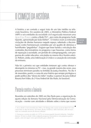 DIREITOS DE RESPOSTA NO AR
                                                                                                    3




O COMEÇO DA HISTÓRIA
A história a ser contada a seguir trata de um fato inédito na tele-
visão brasileira. Em outubro de 2005, o Ministério Público Federal
(MPF) e seis entidades da sociedade civil organizada moveram uma
AÇÃO CIVIL PÚBLICA contra a Rede TV!1 , por conta do programa Tarde
Quente, apresentado por João Kleber2 . O motivo eram as reiteradas Saiba o que á uma
violações de direitos humanos naquele espaço, sobretudo a discrimi- ACp na pág. 38
nação contra homossexuais cometidas por um quadro de ofensivas e
humilhantes “pegadinhas”. Exigiam que fosse banida a veiculação dos
conteúdos discriminatórios no programa e que houvesse, como forma
de reparação à sociedade, um período de contrapropaganda, com pro-
gramas de caráter educativo, veiculados no mesmo dia e horário anteri-
or. Pediam, ainda, uma indenização à União e a cassação da concessão
da emissora.

Não foi a primeira vez que entidades tentaram agir contra ofensas e
desrespeito às minorias na TV – mas, na grande maioria das vezes, seus
processos terminam parados na lentidão da Justiça brasileira. No dia 4
de novembro, porém, o curso de uma história que sempre privilegiou o
poder político dos “donos da mídia” mudou: o parecer da juíza federal
Rosana Ferri Vidor, da 2a Vara Federal de São Paulo, foi favorável.




parceria contra a baixaria
Reunidas em setembro de 2005 em São Paulo para a organização da
quarta edição da Semana Nacional pela Democratização da Comu-
nicação – evento com atividades e debates sobre o tema que ocorre

1. No ar desde 15 de novembro de 1999, a TV Ômega Ltda (razão social da Rede TV!) tem
concessões no Rio de Janeiro, São Paulo, Recife, Fortaleza e Belo Horizonte, além de trans-
mitir seu conteúdo através de diversas aﬁliadas.
2. Começou a carreira no rádio em 1979 e se tornou popular fazendo imitações. Trabalhou
durante 18 anos na Rede Globo redigindo programas humorísticos com pequenas partici-
pações, antes de seguir como apresentador para a Rede TV!.
 