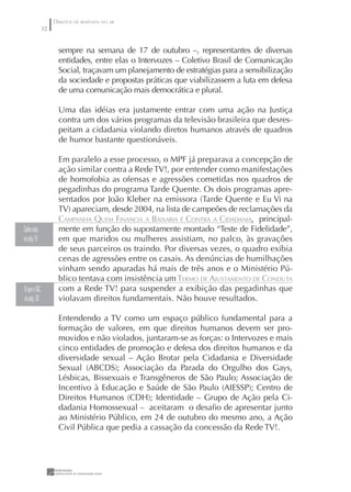 DIREITOS DE RESPOSTA NO AR
               32


                      sempre na semana de 17 de outubro –, representantes de diversas
                      entidades, entre elas o Intervozes – Coletivo Brasil de Comunicação
                      Social, traçavam um planejamento de estratégias para a sensibilização
                      da sociedade e propostas práticas que viabilizassem a luta em defesa
                      de uma comunicação mais democrática e plural.

                      Uma das idéias era justamente entrar com uma ação na Justiça
                      contra um dos vários programas da televisão brasileira que desres-
                      peitam a cidadania violando diretos humanos através de quadros
                      de humor bastante questionáveis.

                      Em paralelo a esse processo, o MPF já preparava a concepção de
                      ação similar contra a Rede TV!, por entender como manifestações
                      de homofobia as ofensas e agressões cometidas nos quadros de
                      pegadinhas do programa Tarde Quente. Os dois programas apre-
                      sentados por João Kleber na emissora (Tarde Quente e Eu Vi na
                      TV) apareciam, desde 2004, na lista de campeões de reclamações da
                      CAMPANHA QUEM FINANCIA A BAIXARIA É CONTRA A CIDADANIA, principal-
Saiba mais            mente em função do supostamente montado “Teste de Fidelidade”,
na pág 16             em que maridos ou mulheres assistiam, no palco, às gravações
                      de seus parceiros os traindo. Por diversas vezes, o quadro exibia
                      cenas de agressões entre os casais. As denúncias de humilhações
                      vinham sendo apuradas há mais de três anos e o Ministério Pú-
                      blico tentava com insistência um TERMO DE AJUSTAMENTO DE CONDUTA
O que é TAC,          com a Rede TV! para suspender a exibição das pegadinhas que
na pág. 38            violavam direitos fundamentais. Não houve resultados.

                      Entendendo a TV como um espaço público fundamental para a
                      formação de valores, em que direitos humanos devem ser pro-
                      movidos e não violados, juntaram-se as forças: o Intervozes e mais
                      cinco entidades de promoção e defesa dos direitos humanos e da
                      diversidade sexual – Ação Brotar pela Cidadania e Diversidade
                      Sexual (ABCDS); Associação da Parada do Orgulho dos Gays,
                      Lésbicas, Bissexuais e Transgêneros de São Paulo; Associação de
                      Incentivo à Educação e Saúde de São Paulo (AIESSP); Centro de
                      Direitos Humanos (CDH); Identidade – Grupo de Ação pela Ci-
                      dadania Homossexual – aceitaram o desaﬁo de apresentar junto
                      ao Ministério Público, em 24 de outubro do mesmo ano, a Ação
                      Civil Pública que pedia a cassação da concessão da Rede TV!.
 