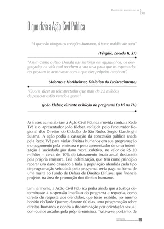 DIREITOS DE RESPOSTA NO AR
                                                                               33




O que dizia a Ação Civil pública
  “A que não obrigas os corações humanos, ó fome maldita de ouro”

                                          (Virgílio, Eneida II, 57)

“Assim como o Pato Donald nas histórias em quadrinhos, os des-
graçados na vida real recebem a sua sova para que os espectado-
res possam se acostumar com a que eles próprios recebem”.

            (Adorno e Horkheimer, Dialética do Esclarecimento)

“Queria dizer ao telespectador que mais de 22 milhões
de pessoas estão vendo a gente”

        (João Kleber, durante exibição do programa Eu Vi na TV)



As frases acima abriam a Ação Civil Pública movida contra a Rede
TV! e o apresentador João Kleber, redigida pelo Procurador Re-
gional dos Direitos do Cidadão de São Paulo, Sergio Gardenghi
Suiama. A ação pedia a cassação da concessão pública usada
pela Rede TV! para violar direitos humanos em sua programação
e o pagamento pela emissora e pelo apresentador de uma indeni-
zação à sociedade por dano moral coletivo, no valor de R$ 20
milhões – cerca de 10% do faturamento bruto anual declarado
pela própria emissora. Essa indenização, que tem como princípio
reparar um dano causado a toda a população ofendida pelo tipo
de programação veiculada pelo programa, seria paga na forma de
uma multa ao Fundo de Defesa de Direitos Difusos, que ﬁnancia
projetos na área de promoção dos direitos humanos.

Liminarmente, a Ação Civil Pública pedia ainda que a Justiça de-
terminasse a suspensão imediata do programa e requeria, como
direito de resposta aos ofendidos, que fosse exibido, no mesmo
horário do Tarde Quente, durante 60 dias, uma programação sobre
direitos humanos e contra a discriminação por orientação sexual,
com custos arcados pela própria emissora. Tratava-se, portanto, de
 