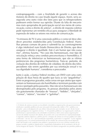 DIREITOS DE RESPOSTA NO AR
34


       contrapropaganda – com a ﬁnalidade de garantir o acesso dos
       titulares do direito no caso lesado àquele espaço. Assim, seria as-
       segurada uma outra visão dos fatos para que os telespectadores
       pudessem então formar sua opinião. Diante da falta de mecanis-
       mos mais apropriados de participação social nos meios de comu-
       nicação, como o direito de antena3 , o direito de resposta coletivo
       pode representar um remédio eﬁcaz para assegurar a liberdade de
       expressão de todos os setores nos meios de comunicação.

       “A emissora de TV é uma concessão pública e como tal deve obe-
       decer preceitos estabelecidos pela Constituição Federal. Humi-
       lhar pessoas comuns do povo e submetê-las ao constrangimento
       é algo intolerável num Estado Democrático de Direito, que deve
       assegurar o direito à igualdade. Este é um humor que não causa
       riso”, aﬁrmou Suiama. “No caso dos homossexuais, esse tipo de
       veiculação reforça uma conduta preconceituosa e homofóbica. É
       uma forma de inferiorizar os homossexuais, que são as vítimas
       preferenciais dos programas humorísticos. Trata-se, portanto, da
       violação dos direitos de milhões de cidadãos; do direito dos teles-
       pectadores não serem agredidos por sua orientação sexual e na
       sua dignidade humana”, considerou o procurador.

       Junto à ação, a Justiça Federal recebeu um DVD com uma com-
       pilação de duas horas do quadro que fazia as tais “pegadinhas”.
       Entre os programas gravados, estão cenas em que atores que repre-
       sentam os homossexuais são humilhados e terminam punidos com
       socos e pontapés pelos passantes. Mas não só os homossexuais são
       desrespeitados pelo programa. As pessoas abordadas pelos atores
       são gratuitamente chamadas de “trouxas”, “fedidos”, “aleijados”,
       “cornos”, “otários”, “escrotos” e “galinhas”.



       3. O direito de antena consiste na faculdade concedida a organizações não governamentais,
       sindicatos e partidos políticos de usar uma parte do tempo das rádios e TVs - públicas ou
       privadas - para a divulgação de suas idéias. Está previsto, por exemplo, no art. 40 da Consti-
       tuição portuguesa nos seguintes termos: “1. Os partidos políticos e as organizações sindicais,
       proﬁssionais e representativas das atividades econômicas, bem como outras organizações
       sociais de âmbito nacional, têm direito, de acordo com a sua relevância e representatividade
       e segundo critérios objetivos a deﬁnir por lei, a tempos de antena no serviço público de rádio
       e televisão”. No art. 20, 3, da Constituição espanhola, a previsão é a seguinte: “La ley regulará
       la organización y el control parlamentario de los medios de comunicación social dependi-
       entes del Estado o de cualquier ente público y garantizará el acceso a dichos medios de los
       grupos sociales y políticos signiﬁcativos, respetando el pluralismo de la sociedad y de las di-
       versas lenguas de España”. No Brasil, só há direito de antena assegurado aos partidos políticos.
 