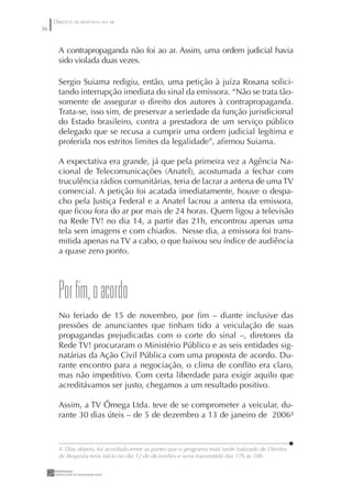 DIREITOS DE RESPOSTA NO AR
36


       A contrapropaganda não foi ao ar. Assim, uma ordem judicial havia
       sido violada duas vezes.

       Sergio Suiama redigiu, então, uma petição à juíza Rosana solici-
       tando interrupção imediata do sinal da emissora. “Não se trata tão-
       somente de assegurar o direito dos autores à contrapropaganda.
       Trata-se, isso sim, de preservar a seriedade da função jurisdicional
       do Estado brasileiro, contra a prestadora de um serviço público
       delegado que se recusa a cumprir uma ordem judicial legítima e
       proferida nos estritos limites da legalidade”, aﬁrmou Suiama.

       A expectativa era grande, já que pela primeira vez a Agência Na-
       cional de Telecomunicações (Anatel), acostumada a fechar com
       truculência rádios comunitárias, teria de lacrar a antena de uma TV
       comercial. A petição foi acatada imediatamente, houve o despa-
       cho pela Justiça Federal e a Anatel lacrou a antena da emissora,
       que ﬁcou fora do ar por mais de 24 horas. Quem ligou a televisão
       na Rede TV! no dia 14, a partir das 21h, encontrou apenas uma
       tela sem imagens e com chiados. Nesse dia, a emissora foi trans-
       mitida apenas na TV a cabo, o que baixou seu índice de audiência
       a quase zero ponto.




       por fim, o acordo
       No feriado de 15 de novembro, por ﬁm – diante inclusive das
       pressões de anunciantes que tinham tido a veiculação de suas
       propagandas prejudicadas com o corte do sinal –, diretores da
       Rede TV! procuraram o Ministério Público e as seis entidades sig-
       natárias da Ação Civil Pública com uma proposta de acordo. Du-
       rante encontro para a negociação, o clima de conﬂito era claro,
       mas não impeditivo. Com certa liberdade para exigir aquilo que
       acreditávamos ser justo, chegamos a um resultado positivo.

       Assim, a TV Ômega Ltda. teve de se comprometer a veicular, du-
       rante 30 dias úteis – de 5 de dezembro a 13 de janeiro de 20064



       4. Dias depois, foi acordado entre as partes que o programa mais tarde batizado de Direitos
       de Resposta teria início no dia 12 de dezembro e seria transmitido das 17h às 18h.
 