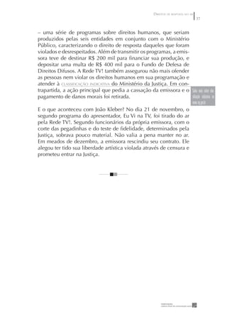 DIREITOS DE RESPOSTA NO AR
                                                                                         37


– uma série de programas sobre direitos humanos, que seriam
produzidos pelas seis entidades em conjunto com o Ministério
Público, caracterizando o direito de resposta daqueles que foram
violados e desrespeitados. Além de transmitir os programas, a emis-
sora teve de destinar R$ 200 mil para ﬁnanciar sua produção, e
depositar uma multa de R$ 400 mil para o Fundo de Defesa de
Direitos Difusos. A Rede TV! também assegurou não mais ofender
as pessoas nem violar os direitos humanos em sua programação e
atender à CLASSIFICAÇÃO INDICATIVA do Ministério da Justiça. Em con-
trapartida, a ação principal que pedia a cassação da emissora e o Saiba mais sobre clas-
pagamento de danos morais foi retirada.                              sificação indicativa no
                                                                     www. mj.gov.br
E o que aconteceu com João Kleber? No dia 21 de novembro, o
segundo programa do apresentador, Eu Vi na TV, foi tirado do ar
pela Rede TV!. Segundo funcionários da própria emissora, com o
corte das pegadinhas e do teste de ﬁdelidade, determinados pela
Justiça, sobrava pouco material. Não valia a pena manter no ar.
Em meados de dezembro, a emissora rescindiu seu contrato. Ele
alegou ter tido sua liberdade artística violada através de censura e
prometeu entrar na Justiça.
 
