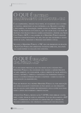 DIREITOS DE RESPOSTA NO AR
38
38




       O QUE É UM TERMO
       DE AJUSTAMENTO DE CONDUTA – TAC
       É UM COMPROMISSO, FIRMADO PELAS PARTES, DE COLABORAR COM O INTERES-
       SE COLETIVO, OBEDECENDO AO QUE DETERMINA A LEI. QUANDO O ACORDO
       É DESCUMPRIDO, HÁ PENALIDADES, SEMPRE FIXADAS NO PRÓPRIO TERMO. O
       TERMO DE AJUSTAMENTO DE CONDUTA, QUE TEM VALOR LEGAL E SÓ PODE SER
       PROPOSTO POR ÓRGÃOS PÚBLICOS TAMBÉM LEGITIMADOS A PROPOR UMA AÇÃO
       CIVIL PÚBLICA (ACP), É UMA MANEIRA DE O MINISTÉRIO PÚBLICO RESOLVER
       CONFLITOS EXTRAJUDICIALMENTE, OU SEJA, SEM QUE SEJA NECESSÁRIO O AJUIZA-
       MENTO DE AÇÃO, TORNANDO O PROCESSO MAIS RÁPIDO E EFICAZ.


       SEGUNDO O MINISTÉRIO PÚBLICO, O TAC DEVE SER PRIORIZADO EM RELAÇÃO
       À AÇÃO CIVIL PÚBLICA POR APRESENTAR VANTAGENS SOBRE ESTA, INCLUINDO
       UMA MAIOR RAPIDEZ NA SOLUÇÃO DOS CONFLITOS.




       O QUE É UMA AÇÃO
       CIVIL PÚBLICA - ACP
       É UM MECANISMO PROCESSUAL QUE VEM SENDO MUITO UTILIZADO PELO
       MINISTÉRIO PÚBLICO E PELA SOCIEDADE CIVIL VISANDO A IMPEDIR PREJUÍZOS
       AO MEIO AMBIENTE, AO CONSUMIDOR, A BENS E DIREITOS DE VALOR ARTÍSTICO,
       ESTÉTICO, HISTÓRICO, TURÍSTICO E PAISAGÍSTICO DO PATRIMÔNIO PÚBLICO E
       SOCIAL E A OUTROS INTERESSES DIFUSOS E COLETIVOS – COMO É O CASO DA
       COMUNICAÇÃO VIA RADIODIFUSÃO.


       PODE SER PROPOSTA PELO PRÓPRIO MINISTÉRIO PÚBLICO OU POR ASSOCIAÇÃO
       QUE ESTEJA LEGALMENTE CONSTITUÍDA HÁ PELO MENOS UM ANO (REQUISITO
       QUE EM ALGUNS CASOS PODERÁ SER DISPENSADO) E INCLUA ENTRE SUAS FINALI-
       DADES A DEFESA DOS INTERESSES E DIREITOS SOCIAIS.


       A AÇÃO CIVIL PÚBLICA, PREVISTA NA LEI 7.347/85, PODE OBRIGAR A OUTRA
       PARTE A FAZER, DEIXAR DE FAZER OU INDENIZAR.
                                                  A LEI QUE REGULAMENTA A ACP
       PREVÊ A POSSIBILIDADE DE CONCESSÃO DE LIMINAR PARA QUE A DEMORA DO
       PROCESSO JURISDICIONAL NÃO ATRAPALHE A CONSECUÇÃO DOS RESULTADOS.
 