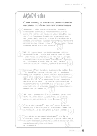DIREITOS DE RESPOSTA NO AR

                                                                                    39




A Ação Civil pública
CONFIRA ABAIXO PEQUENOS TRECHOS DO DOCUMENTO. A VERSÃO
COMPLETA ESTÁ DISPONÍVEL EM WWW.DIREITOSDERESPOSTA.COM.BR

A OFENSA – CONVÉM REPETIR – CONSISTE EM CATEGORIZAR,
INFERIORIZAR E RIDICULARIZAR TODOS CUJA ORIENTAÇÃO DO
DESEJO ESTÁ VOLTADA PARA PESSOAS DO MESMO SEXO.     PARA TAIS
SERES,“CUJO ÚNICO CRIME É NÃO TER OS MESMOS GOSTOS QUE
VÓS”, O PROGRAMA LEVADO AO AR PELOS    RÉUS RESERVA TODA A
SORTE DE XINGAMENTOS E AGRESSÕES FÍSICAS (“BICHA ATREVIDA FAZ
PEDESTRE SE PASSAR POR GAY E APANHA”, “BICHAS FAZEM FESTA NO
BANHEIRO, IRRITAM AS PESSOAS E APANHAM”).



NÃO SÃO OS GAYS OS ÚNICOS A SEREM HUMILHADOS DIANTE DA
MULTIDÃO ÁVIDA POR CONSTRUIR A PRÓPRIA IMAGEM EM NEGATIVO.
TAMBÉM PESSOAS COMUNS DO POVO SÃO VÍTIMAS DE HUMILHAÇÕES
E CONSTRANGIMENTOS NO PROGRAMA    “TARDE QUENTE”. PASSANTES
SÃO GRATUITAMENTE ADJETIVADOS DE “TROUXAS”, “DROGAS”,
“FEDIDOS”,“ALEIJADOS”, “CORNOS”, “OTÁRIOS” E “ESCROTOS”.


INDAGAMOS A VOSSA EXCELÊNCIA QUE DIREITO TÊM OS RÉUS REDE
TV E JOÃO KLEBER DE USAR UMA CONCESSÃO DO POVO PARA
ENRIQUECER À CUSTA DA HUMILHAÇÃO FEITA A PESSOAS COMUNS. O
PODER-DEVER DE EXPLORAR O SERVIÇO PÚBLICO DE RADIODIFUSÃO
(CF, ART. 21, XII, “A”) ACASO CONFERE À CONCESSIONÁRIA O
DIREITO DE AVILTAR A BOA FÉ E A DIGNIDADE ALHEIAS,EM NOME DA
MAIS DESPREZÍVEL DAS AMBIÇÕES? COMO EM QUALQUER OUTRA
CONCESSÃO, NÃO HÁ NORMAS DE OBSERVÂNCIA OBRIGATÓRIA PELA
EMPRESA QUE EXPLORA O SERVIÇO?



NÃO RESTOU AO MINISTÉRIO PÚBLICO, PORTANTO, OUTRO MEIO
SENÃO VIR A JUÍZO PEDIR A AÇÃO PROTETORA DO ESTADO EM
DEFESA DOS MAIS ALTOS VALORES DESTA REPÚBLICA.



COMO SE SABE, O ARTIGO 5º, CAPUT, DA CONSTITUIÇÃO DECLARA O
DIREITO GERAL DE IGUALDADE NOS SEGUINTES TERMOS: “TODOS SÃO
IGUAIS PERANTE A LEI, SEM DISTINÇÃO DE QUALQUER NATUREZA”.



TALVEZ NEM SEJA PRECISO LEMBRAR QUE O ARTIGO 3°, INCISO IV, DA
CONSTITUIÇÃO ESTABELECE, COMO OBJETIVO FUNDAMENTAL DA REPÚBLICA, A
PROMOÇÃO DO BEM DE TODOS “SEM PRECONCEITOS DE ORIGEM, RAÇA, SEXO,
COR, IDADE E QUAISQUER OUTRAS FORMAS
DE DISCRIMINAÇÃO.”
 
