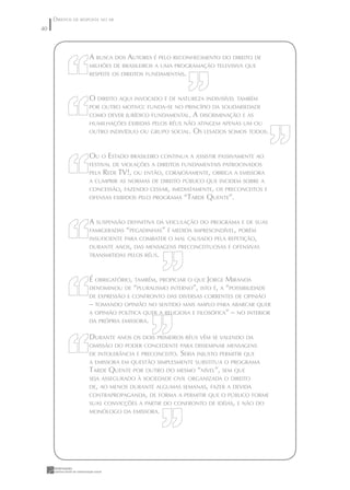 DIREITOS DE RESPOSTA NO AR
40



                    A BUSCA DOS AUTORES É PELO RECONHECIMENTO DO DIREITO DE
                    MILHÕES DE BRASILEIROS A UMA PROGRAMAÇÃO TELEVISIVA QUE
                    RESPEITE OS DIREITOS FUNDAMENTAIS.



                    O DIREITO AQUI INVOCADO É DE NATUREZA INDIVISÍVEL TAMBÉM
                    POR OUTRO MOTIVO: FUNDA-SE NO PRINCÍPIO DA SOLIDARIEDADE
                    COMO DEVER JURÍDICO FUNDAMENTAL.     A DISCRIMINAÇÃO E AS
                    HUMILHAÇÕES EXIBIDAS PELOS RÉUS NÃO ATINGEM APENAS UM OU
                    OUTRO INDIVÍDUO OU GRUPO SOCIAL.     OS LESADOS SOMOS TODOS.


                    OU O ESTADO BRASILEIRO CONTINUA A ASSISTIR PASSIVAMENTE AO
                    FESTIVAL DE VIOLAÇÕES A DIREITOS FUNDAMENTAIS PATROCINADOS
                    PELA   REDE TV!, OU ENTÃO, CORAJOSAMENTE, OBRIGA A EMISSORA
                    A CUMPRIR AS NORMAS DE DIREITO PÚBLICO QUE INCIDEM SOBRE A
                    CONCESSÃO, FAZENDO CESSAR, IMEDIATAMENTE, OS PRECONCEITOS E
                    OFENSAS EXIBIDOS PELO PROGRAMA    “TARDE QUENTE”.


                    A SUSPENSÃO DEFINITIVA DA VEICULAÇÃO DO PROGRAMA E DE SUAS
                    FAMIGERADAS “PEGADINHAS” É MEDIDA IMPRESCINDÍVEL, PORÉM
                    INSUFICIENTE PARA COMBATER O MAL CAUSADO PELA REPETIÇÃO,
                    DURANTE ANOS, DAS MENSAGENS PRECONCEITUOSAS E OFENSIVAS
                    TRANSMITIDAS PELOS RÉUS.



                    É OBRIGATÓRIO, TAMBÉM, PROPICIAR O QUE JORGE MIRANDA
                    DENOMINOU DE “PLURALISMO INTERNO”, ISTO É, A “POSSIBILIDADE
                    DE EXPRESSÃO E CONFRONTO DAS DIVERSAS CORRENTES DE OPINIÃO
                    – TOMANDO OPINIÃO NO SENTIDO MAIS AMPLO PARA ABARCAR QUER
                    A OPINIÃO POLÍTICA QUER A RELIGIOSA E FILOSÓFICA” – NO INTERIOR
                    DA PRÓPRIA EMISSORA.


                    DURANTE ANOS OS DOIS PRIMEIROS RÉUS VÊM SE VALENDO DA
                    OMISSÃO DO PODER CONCEDENTE PARA DISSEMINAR MENSAGENS
                    DE INTOLERÂNCIA E PRECONCEITO.   SERIA INJUSTO PERMITIR QUE
                    A EMISSORA EM QUESTÃO SIMPLESMENTE SUBSTITUA O PROGRAMA
                    TARDE QUENTE POR OUTRO DO MESMO “NÍVEL”, SEM QUE
                    SEJA ASSEGURADO À SOCIEDADE CIVIL ORGANIZADA O DIREITO
                    DE, AO MENOS DURANTE ALGUMAS SEMANAS, FAZER A DEVIDA
                    CONTRAPROPAGANDA, DE FORMA A PERMITIR QUE O PÚBLICO FORME
                    SUAS CONVICÇÕES A PARTIR DO CONFRONTO DE IDÉIAS, E NÃO DO
                    MONÓLOGO DA EMISSORA.
 