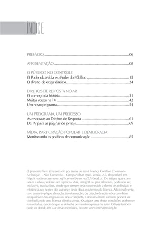 5




INDICE
PREFÁCIO.............................................................................................. 06

APRESENTAÇÃO .................................................................................. 08

O PÚBLICO NO CONTROLE
O Poder da Mídia e o Poder do Público .............................................. 13
O direito de exigir direitos..................................................................... 24

DIREITOS DE RESPOSTA NO AR
O começo da história............................................................................ 31
Muitas vozes na TV ............................................................................... 42
Um novo programa ............................................................................... 54

UM PROGRAMA, UM PROCESSO
As respostas ao Direitos de Resposta .................................................... 61
Da TV para as páginas de jornais.......................................................... 69

MÍDIA, PARTICIPAÇÃO POPULAR E DEMOCRACIA
Monitorando as políticas de comunicação .......................................... 85




O presente livro é licenciado por meio de uma licença Creative Commons
Atribuição - Não Comercial - Compartilhar Igual, versão 2.5, disponível em
http://creativecommons.org/licenses/by-nc-sa/2.5/deed.pt. Os artigos que com-
põem a obra poderão ser reproduzidos, integral ou parcialmente, podendo ser,
inclusive, traduzidos, desde que sempre seja reconhecido o direito de atribuição e
referência aos nomes dos autores e desta obra, nos termos da licença. Adicionalmente,
caso o uso implique alteração, transformação, ou criação de outra obra com base
em qualquer dos artigos ou na obra completa, a obra resultante somente poderá ser
distribuída sob uma licença idêntica a esta. Qualquer uma destas condições podem ser
renunciadas, desde de que se obtenha permissão expressa do autor. O livro também
pode ser obtido em sua versão eletrônica, no site: www.intervozes.org.br.
 