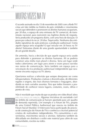 DIREITOS DE RESPOSTA NO AR
      42




             MuITAS VOZES NA TV
             O acordo assinado no dia 15 de novembro de 2005 com a Rede TV!
             criou um fato inédito na história do país: entidades e movimentos
             sociais que defendem e promovem os direitos humanos ocupariam,
             por 30 dias, o espaço de uma emissora de TV comercial, de trans-
             missão nacional, para exercerem seu legítimo direito de resposta.
             Seria produzido um programa diário, com uma hora de duração. O
             prazo pra colocá-lo no ar: 20 dias. Taquicardia. Nenhuma das enti-
             dades signatárias da ação praticava a produção audiovisual. Como
             aquele espaço seria ocupado? O que veicular em 30 horas na TV
             aberta? Estávamos diante de uma grande oportunidade e também
             de um grande desaﬁo.

             De antemão, havia a decisão de que aquele espaço seria usado
             para defender e promover os direitos humanos. Ali se poderia
             construir uma mídia mais plural e diversa. Seria um lugar onde
             todos caberíamos; um lugar para atores e vozes pouco ouvidas
             nos meios de comunicação. Seria também um espaço para a
             veiculação da rica produção audiovisual independente que rara-
             mente encontra espaço na TV aberta.

             Queríamos realizar a televisão que sempre desejamos ver como
             telespectadores. Produções criativas e diversiﬁcadas, de diferentes
             regiões e origens, dos mais diversos formatos e linguagens, abor-
             dando os mais variados assuntos. Para que todos tivessem a pos-
             sibilidade de conhecer novos lugares, costumes, vozes, idéias e
             pontos de vista.

                      Não é novidade que muito do que se produz em vídeo Brasil afora
                      NÃO TEM ESPAÇO DE EXIBIÇÃO. Algumas iniciativas da sociedade civil
Sobre esse tema, veja no âmbito da comunicação já haviam apontado para um quadro
artigo na pág. 47     de demanda reprimida. Um exemplo é o Fórum de TVs, projeto
                      de uma Central Pública Audiovisual que nasceu no âmbito do
                      Fórum Social Mundial. O Intervozes havia participado do proces-
                      so de construção do Fórum de TVs e conhecia o incrível potencial
                      criativo de realizadores independentes, TVs comunitárias e uni-
                      versitárias, movimentos sociais e ativistas. Sabíamos também da
                      diﬁculdade em distribuir e exibir este material para além de suas
                      comunidades, escolas ou redes.
 