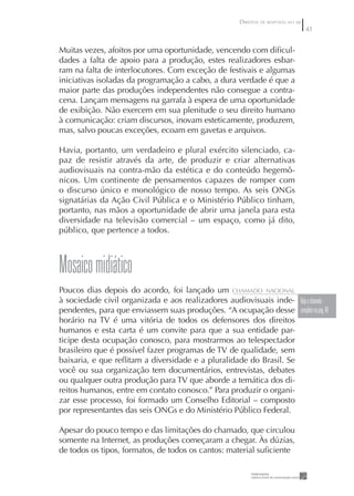 DIREITOS DE RESPOSTA NO AR
                                                                                    43


Muitas vezes, afoitos por uma oportunidade, vencendo com diﬁcul-
dades a falta de apoio para a produção, estes realizadores esbar-
ram na falta de interlocutores. Com exceção de festivais e algumas
iniciativas isoladas da programação a cabo, a dura verdade é que a
maior parte das produções independentes não consegue a contra-
cena. Lançam mensagens na garrafa à espera de uma oportunidade
de exibição. Não exercem em sua plenitude o seu direito humano
à comunicação: criam discursos, inovam esteticamente, produzem,
mas, salvo poucas exceções, ecoam em gavetas e arquivos.

Havia, portanto, um verdadeiro e plural exército silenciado, ca-
paz de resistir através da arte, de produzir e criar alternativas
audiovisuais na contra-mão da estética e do conteúdo hegemô-
nicos. Um continente de pensamentos capazes de romper com
o discurso único e monológico de nosso tempo. As seis ONGs
signatárias da Ação Civil Pública e o Ministério Público tinham,
portanto, nas mãos a oportunidade de abrir uma janela para esta
diversidade na televisão comercial – um espaço, como já dito,
público, que pertence a todos.



Mosaico midiático
Poucos dias depois do acordo, foi lançado um CHAMADO NACIONAL
à sociedade civil organizada e aos realizadores audiovisuais inde- Veja o chamado
pendentes, para que enviassem suas produções. “A ocupação desse completo na pág. 48
horário na TV é uma vitória de todos os defensores dos direitos
humanos e esta carta é um convite para que a sua entidade par-
ticipe desta ocupação conosco, para mostrarmos ao telespectador
brasileiro que é possível fazer programas de TV de qualidade, sem
baixaria, e que reﬂitam a diversidade e a pluralidade do Brasil. Se
você ou sua organização tem documentários, entrevistas, debates
ou qualquer outra produção para TV que aborde a temática dos di-
reitos humanos, entre em contato conosco.” Para produzir o organi-
zar esse processo, foi formado um Conselho Editorial – composto
por representantes das seis ONGs e do Ministério Público Federal.

Apesar do pouco tempo e das limitações do chamado, que circulou
somente na Internet, as produções começaram a chegar. Às dúzias,
de todos os tipos, formatos, de todos os cantos: material suﬁciente
 