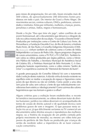 DIREITOS DE RESPOSTA NO AR
       44


              para meses de programação. Em um mês, foram enviados mais de
              400 vídeos, de aproximadamente 200 diferentes fontes pro-
              dutoras em todo o país. Do interior do Ceará a Porto Alegre. De
              movimentos sociais, centros culturais, ONGs, prefeituras, universi-
              dades e institutos. Feitos por militantes, mulheres, crianças, jovens,
              jornalistas e artistas, índios, negros e homossexuais.

                          Desde a ﬁcção “Para que time ele joga”, sobre conﬂitos de um
                          jovem homossexual, até o documentário que denuncia o desgaste do
                          solo no cultivo monocultor do eucalipto, “Cruzando o Deserto Verde”.
                          Produzidas por instituições como o Centro de Cultura Luiz Freire, de
                          Pernambuco; a Fundação Oswaldo Cruz, do Rio de Janeiro; o Instituto
                          Paulo Freire, de São Paulo; o Conselho Indigenista Missionário (CIMI).
                          As PRODUÇÕES vinham também de coletivos como o Centro de Mídia
Veja lista dos produtores Independente e as Loucas de Pedra Lilás. Alguns programas chegaram
na pág. 50                de canais universitários, como a TV PUC e TV UNICSUL. Também fo-
                          ram vários os vídeos produzidos por órgãos públicos, como o Minist-
                          ério Público do Trabalho, a Secretaria Municipal de Assistência Social
                          de Colatina (ES), a Prefeitura Municipal de Belo Horizonte. E, é claro,
                          produções bastante experimentais, como o vídeo mineiro “Jardim de
                          Lírios” e a experiência cearense do “Memorial do Homem do Kariri”.

              A grande preocupação do Conselho Editorial foi com o tratamento
              dado à seleção destes materiais. A dúvida vinha da tensão existente no
              equilíbrio entre se mediar a ocupação do espaço e ﬁgurarmos como
              juízes do que deveria ou não ser exibido. Como assistir a uma obra
              sem juízo de valor, sem colocar a lente do que individualmente con-
              sideramos bom estetica e ideologicamente? Como sairmos dos valores
              hegemônicos que nos formam o gosto e o olhar?

              Alguns critérios para a exibição foram estabelecidos: o recorte
              foi temático (necessariamente, os vídeos deveriam tratar de direi-
              tos humanos), jurídico (os vídeos deveriam vir acompanhados do
              termo de cessão de direito autoral) e de qualidade técnica (sem
              problemas graves de som e imagem). O que passasse nesta se-
              leção iria ao ar, já que diﬁcilmente veríamos na TV comercial um
              documentário sobre direitos sexuais e reprodutivos das mulheres
              negras; ou a história da ocupação de um prédio contada pelo
              próprio movimento de moradia; ou mesmo um vídeo feito por
              jovens da periferia de São Paulo ou produzido por crianças do
              sertão do nordeste sobre a importância de se fazer comuni-
              cação comunitária.
 