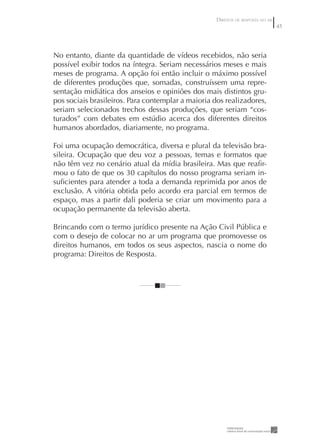 DIREITOS DE RESPOSTA NO AR
                                                                                 45




No entanto, diante da quantidade de vídeos recebidos, não seria
possível exibir todos na íntegra. Seriam necessários meses e mais
meses de programa. A opção foi então incluir o máximo possível
de diferentes produções que, somadas, construíssem uma repre-
sentação midiática dos anseios e opiniões dos mais distintos gru-
pos sociais brasileiros. Para contemplar a maioria dos realizadores,
seriam selecionados trechos dessas produções, que seriam “cos-
turados” com debates em estúdio acerca dos diferentes direitos
humanos abordados, diariamente, no programa.

Foi uma ocupação democrática, diversa e plural da televisão bra-
sileira. Ocupação que deu voz a pessoas, temas e formatos que
não têm vez no cenário atual da mídia brasileira. Mas que reaﬁr-
mou o fato de que os 30 capítulos do nosso programa seriam in-
suﬁcientes para atender a toda a demanda reprimida por anos de
exclusão. A vitória obtida pelo acordo era parcial em termos de
espaço, mas a partir dali poderia se criar um movimento para a
ocupação permanente da televisão aberta.

Brincando com o termo jurídico presente na Ação Civil Pública e
com o desejo de colocar no ar um programa que promovesse os
direitos humanos, em todos os seus aspectos, nascia o nome do
programa: Direitos de Resposta.
 