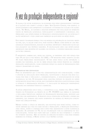 DIREITOS DE RESPOSTA NO AR

                                                                                                          47




A vez da produção independente e regional1
A   PUJANÇA DO SETOR AUDIOVISUAL NA ECONOMIA DOS PAÍSES DESENVOLVIDOS É SINTOMA
DE O QUANTO ESTE CAMPO É LEVADO A SÉRIO .              N OS E STADOS U NIDOS ,    POR EXEMPLO , O
SETOR ECONÔMICO MAIS IMPORTANTE É JUSTAMENTE A ECONOMIA DA CULTURA E DO AUDIO -
VISUAL .   N O B RASIL ,   AO IGNORAR A DEMANDA REPRIMIDA POR VEICULAÇÃO DE DIFERENTES
FONTES DE PRODUÇÃO AUDIOVISUAL              ( ESPECIALMENTE   A INDEPENDENTE E REGIONAL ), DES -
PERDIÇAMOS UMA OPORTUNIDADE DE PROMOVER O DESENVOLVIMENTO DE UM SETOR QUE É
MUITO IMPORTANTE E PODE GERAR MAIS EMPREGOS QUALIFICADOS EM MÉDIO PRAZO .


E STE   DEBATE É IGNORADO PORQUE TOCA NO MODELO DE EXPLORAÇÃO DA TELEVISÃO ABERTA
NO PAÍS , QUE , SE SEGUIR COMO ESTÁ , PODE MANTER O            B RASIL   COMO REFÉM DE UMA PRO -
GRAMAÇÃO HOMOGENEIZADA , BASEADA EM MATERIAL IMPORTADO E PRODUZIDO QUASE QUE
EXCLUSIVAMENTE NAS PRÓPRIAS EMISSORAS .           A   DIGITALIZAÇÃO SERIA UMA OPORTUNIDADE
IMPORTANTE PARA REVERTER ESTE QUADRO ; NO ENTANTO , O GOVERNO BRASILEIRO SINALIZA
EM OUTRO CAMINHO .


É   IMPORTANTE LEMBRAR QUE , DESDE QUE EXISTEM , AS EMISSORAS NÃO DÃO ESPAÇO NEM
PARA    5%   DO QUE O PAÍS PRODUZ .        E M 2005, A TV BRASILEIRA EXIBIU SOMENTE UM DOS
45   FILMES PRODUZIDOS NACIONALMENTE .           O PAÍS AINDA POSSUI OUTRA DISTORÇÃO : A
MAIORIA DAS EMISSORAS , EM VEZ DE ABRIR ESPAÇOS PARA NOVOS PROJETOS OU COMPRAR
PRODUÇÕES INDEPENDENTES , ACABA VENDENDO ESPAÇO NA GRADE DE PROGRAMAÇÃO PARA
IGREJAS E PROMOTORES DE VENDA .


D IVERSIFICAR PARA DESENVOLVER
P ARA OS MOVIMENTOS QUE LUTAM              PELA DEMOCRATIZAÇÃO DAS COMUNICAÇÕES , A SAÍDA
É APOSTAR NA VEICULAÇÃO DESTA PRODUÇÃO , INCENTIVANDO A FRUIÇÃO DOS BENS CUL -
TURAIS POR TODA A POPULAÇÃO E , CONSEQÜENTEMENTE , O DESENVOLVIMENTO DO SETOR
AUDIOVISUAL NO PAÍS .        O   DINAMISMO DESSA INDÚSTRIA DEPENDE DA CRIAÇÃO DE NOVOS
INSTRUMENTOS LEGAIS PARA O SETOR , QUE CONTEMPLEM PRECEITOS CONSTITUCIONAIS COMO
O ESTÍMULO À PROGRAMAÇÃO REGIONAL E À VEICULAÇÃO DA PRODUÇÃO INDEPENDENTE
BRASILEIRA NAS EMISSORAS PÚBLICAS E COMERCIAIS .


A   OPÇÃO APRESENTADA NÃO É NOVA , E A RESISTÊNCIA A ELA , TAMBÉM NÃO .               D ESDE 1991,
TRAMITA NO      C ONGRESSO       UM PROJETO DE LEI    (PL 59/2003)       QUE OBRIGA AS EMISSORAS
A VEICULAREM PERCENTUAIS VARIÁVEIS DE PROGRAMAÇÃO REGIONALIZADA , DEVENDO UMA
PARTE DELA SER INDEPENDENTE .        A   PROPOSTA SEGUE CONGELADA NO        S ENADO   A PEDIDO DAS
EMISSORAS , QUE AFIRMAM NÃO HAVER ALTERNATIVA AO MODELO DE PRODUÇÃO CONCEN -
TRADA NAS CABEÇAS - DE - REDE .


M ESMO     CONTRA A LÓGICA DE MERCADO , SEM INCENTIVO NEM APOIO                ( AFINAL ,   COMO IN -
VESTIR SABENDO QUE NÃO HÁ COMO ESCOAR A PRODUÇÃO ?), A PRODUÇÃO DESCENTRALI -
ZADA CRESCE , SENDO O CAMINHO MAIS CURTO PARA DESENVOLVER O SETOR AUDIOVISUAL
BRASILEIRO .   AS   EMISSORAS DE     TV,   EM SUA POLARIZAÇÃO COM AS COMPANHIAS DE TELE -
COMUNICAÇÕES , TENTAM NOS FAZER CRER QUE A DEFESA DE SEUS INTERESSES É A DEFESA
DO INTERESSE NACIONAL .       M AS AO MANTER UM MERCADO FECHADO E             COM ESSAS ENORMES
BARREIRAS DE ENTRADA , O      B RASIL SUFOCA A SUA PRÓPRIA CULTURA .


1. Artigo de Jonas Valente, Michelle Prazeres e Diogo Moyses, membros do Intervozes.
 