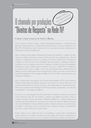 DIREITO DE RESPOSTA NO AR
48
48


                                                                              A
                                                                            O
                                                                         COM ÇÃO
                                                                            IZA
                                                                  SAI RGAN ICIPAR!
                                                                      BA


       O chamado por produções                                    SU
                                                                    A O PART
                                                                     PO
                                                                       DE




       “Direitos de Resposta” na Rede TV!
       CAROS E CARAS COLEGAS DE TODO O BRASIL,
       COMO    MUITOS DE VOCÊS JÁ SABEM, A JUSTIÇA BRASILEIRA DETERMINOU A INTERRUPÇÃO DO
       PROGRAMA  TARDE QUENTE, DO APRESENTADOR JOÃO KLEBER, VEICULADO DIARIAMENTE PELA
       REDE TV!. O PROGRAMA EXIBIA “PEGADINHAS” QUE HUMILHAVAM PESSOAS E REFORÇAVAM O
       PRECONCEITO CONTRA HOMOSSEXUAIS.


       APÓS A EMISSORA DESCUMPRIR A DETERMINAÇÃO JUDICIAL QUE ORDENAVA A EXIBIÇÃO DE PRO-
       GRAMAS DE DIREITOS HUMANOS NO MESMO ESPAÇO OCUPADO PELO APRESENTADOR, A JUSTIÇA
       ORDENOU A INTERRUPÇÃO DO SINAL DA EMISSORA, PELO PRAZO DE 48 HORAS. A MEDIDA FOI
       CUMPRIDA NA NOITE DO DIA 14 DE NOVEMBRO. NO DIA SEGUINTE, A EMISSORA SE DISPÔS A
       NEGOCIAR COM OS AUTORES DA AÇÃO PARA CONSEGUIR O RETORNO DAS SUAS TRANSMISSÕES.
       CELEBRAMOS, ENTÃO, ACORDO JUDICIAL HISTÓRICO, PELO QUAL A REDE TV! SE COMPROME-
       TE, DENTRE OUTRAS COISAS, A EXIBIR, A TÍTULO DE CONTRAPROPAGANDA, 30 PROGRAMAS DE
       DIREITOS HUMANOS PRODUZIDOS PELAS ORGANIZAÇÕES AUTORAS, QUE IRÃO AO AR ENTRE OS
       DIAS 05 DE DEZEMBRO E 13 DE JANEIRO DE 2006, DAS 17H ÀS 18H, EM REDE NACIONAL, SEM
       INTERVALOS COMERCIAIS.


       ESTA É A RAZÃO DESTE COMUNICADO. A OCUPAÇÃO DESSE HORÁRIO NA TV É UMA VITÓRIA DE
       TODOS OS DEFENSORES DOS DIREITOS HUMANOS E ESTA CARTA É UM CONVITE PARA QUE A SUA
       ENTIDADE PARTICIPE DESTA OCUPAÇÃO CONOSCO, PARA MOSTRARMOS AO TELESPECTADOR BRA-
       SILEIRO QUE É POSSÍVEL FAZER PROGRAMAS DE TV DE QUALIDADE, SEM BAIXARIA, E QUE REFLITAM
       A DIVERSIDADE E A PLURALIDADE DO   BRASIL.

       SE VOCÊ OU SUA ORGANIZAÇÃO TEM DOCUMENTÁRIOS, ENTREVISTAS, DEBATES OU QUALQUER
       OUTRA PRODUÇÃO PARA TV QUE ABORDE A TEMÁTICA DOS DIREITOS HUMANOS, ENTRE EM
       CONTATO CONOSCO. VAMOS CONSTRUIR O “DIREITOS DE RESPOSTA” A PARTIR DE PROGRAMAS
       AUDIOVISUAIS JÁ PRODUZIDOS PELA SOCIEDADE, QUE TRATEM DE TEMAS DE DIREITOS HUMANOS
       TAIS COMO DIVERSIDADE CULTURAL, REFORMA AGRÁRIA, TRABALHO ESCRAVO, IGUALDADE RACIAL,
       DE GÊNERO E ORIENTAÇÃO SEXUAL, EXCLUSÃO SOCIAL, VIOLÊNCIA, CRIANÇA E ADOLESCENTE,
       EDUCAÇÃO, SAÚDE, DEMOCRACIA, ENTRE OUTROS.


       COMO    VAMOS AO AR A PARTIR DO DIA  5 DE DEZEMBRO, O PRAZO PARA O RECEBIMENTO
                            28 DE NOVEMBRO (SEGUNDA-FEIRA). NÃO SERÃO CONSIDERADAS AS
       DESTES MATERIAIS É O DIA
       PRODUÇÕES ENVIADAS APÓS ESTA DATA DE POSTAGEM. O MATERIAL RECEBIDO SERÁ SELECIONA-
 